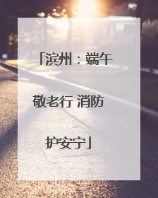滨州：端午敬老行 消防护安宁