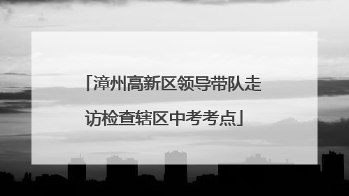 漳州高新区领导带队走访检查辖区中考考点