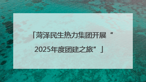 菏泽民生热力集团开展“2025年度团建之旅”