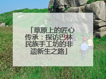 草原上的匠心传承：探访巴林民族手工坊的非遗新生之路