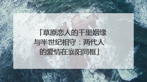 草原恋人的千里姻缘与半世纪相守：两代人的爱情在襄阳同框