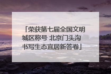荣获第七届全国文明城区称号 北京门头沟书写生态宜居新答卷