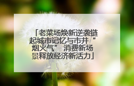 老菜场焕新逆袭链起城市记忆与市井“烟火气” 消费新场景释放经济新活力