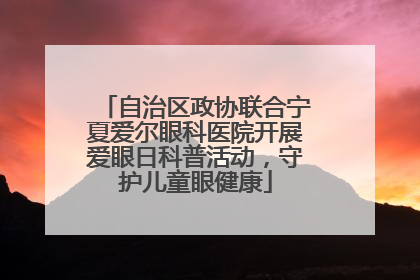 自治区政协联合宁夏爱尔眼科医院开展爱眼日科普活动，守护儿童眼健康