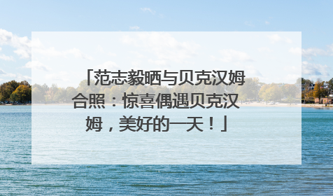 范志毅晒与贝克汉姆合照：惊喜偶遇贝克汉姆，美好的一天！