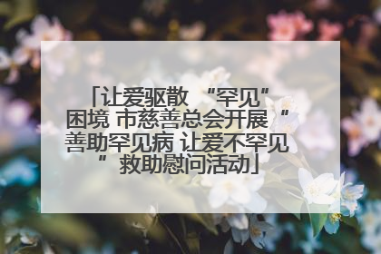 让爱驱散 “罕见” 困境 市慈善总会开展“善助罕见病 让爱不罕见”救助慰问活动