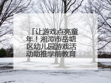 让游戏点亮童年！湘潭市岳塘区幼儿园游戏活动助推学前教育高质量发展