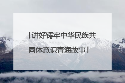 讲好铸牢中华民族共同体意识青海故事