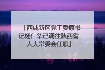 西咸新区党工委原书记杨仁华已调往陕西省人大常委会任职