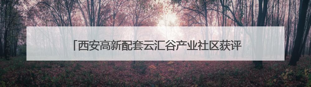 西安高新配套云汇谷产业社区获评“市级成长型跨境电商产业园”