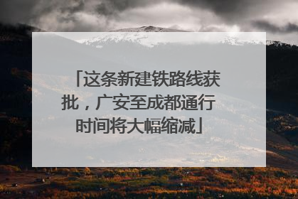 这条新建铁路线获批，广安至成都通行时间将大幅缩减