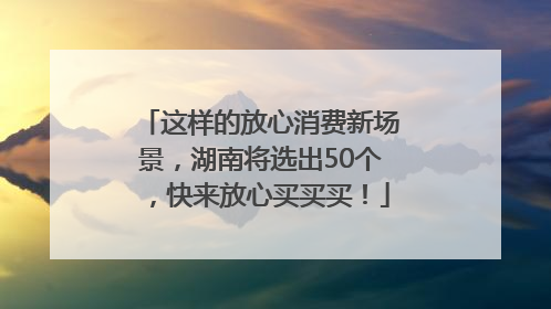 这样的放心消费新场景，湖南将选出50个，快来放心买买买！