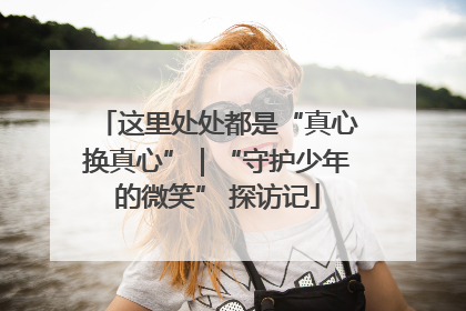 这里处处都是“真心换真心”｜“守护少年的微笑” 探访记
