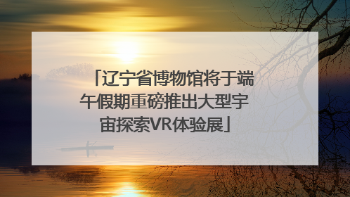 辽宁省博物馆将于端午假期重磅推出大型宇宙探索VR体验展