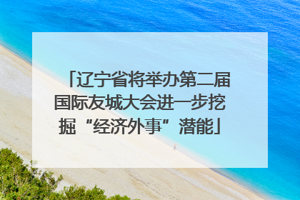辽宁省将举办第二届国际友城大会进一步挖掘“经济外事”潜能