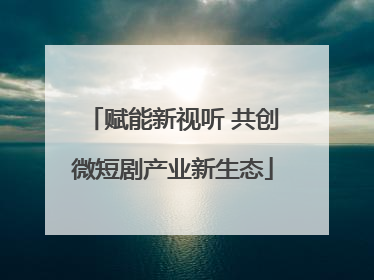 赋能新视听 共创微短剧产业新生态