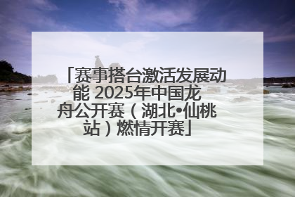 赛事搭台激活发展动能 2025年中国龙舟公开赛（湖北•仙桃站）燃情开赛