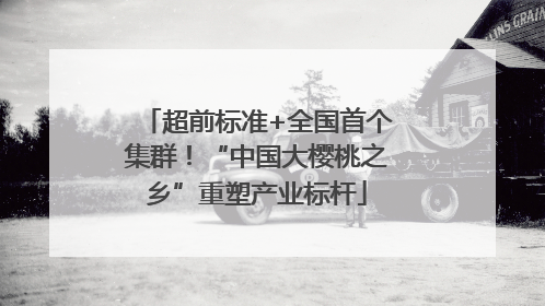 超前标准+全国首个集群！“中国大樱桃之乡”重塑产业标杆