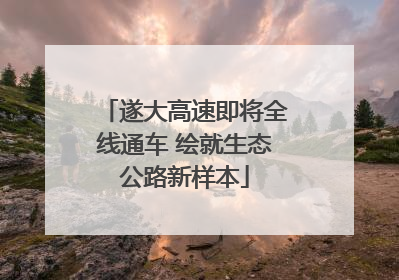 遂大高速即将全线通车 绘就生态公路新样本