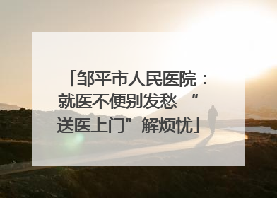 邹平市人民医院：就医不便别发愁 “送医上门”解烦忧
