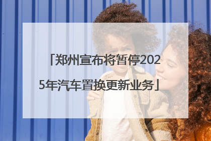 郑州宣布将暂停2025年汽车置换更新业务