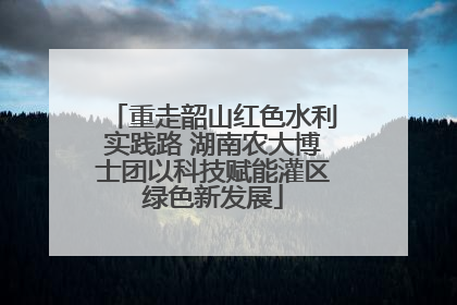 重走韶山红色水利实践路 湖南农大博士团以科技赋能灌区绿色新发展