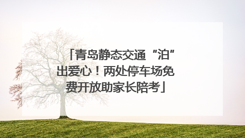 青岛静态交通“泊”出爱心！两处停车场免费开放助家长陪考