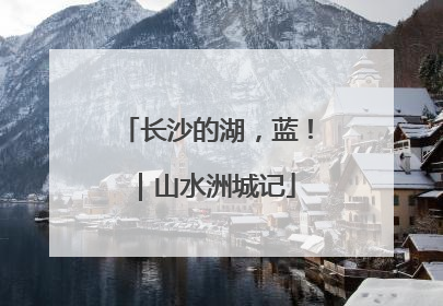 长沙的湖，蓝！｜山水洲城记