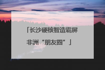 长沙硬核智造霸屏非洲“朋友圈”