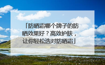 防晒霜哪个牌子的防晒效果好？高效护肤，让你轻松选对防晒霜