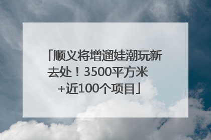 顺义将增遛娃潮玩新去处！3500平方米+近100个项目