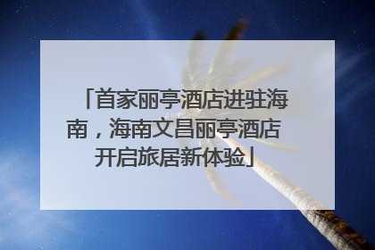 首家丽亭酒店进驻海南，海南文昌丽亭酒店开启旅居新体验