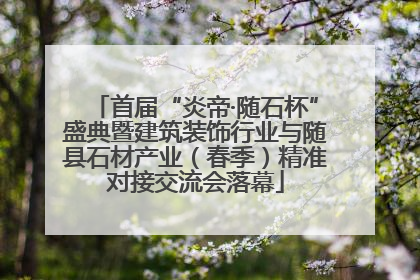 首届“炎帝·随石杯”盛典暨建筑装饰行业与随县石材产业（春季）精准对接交流会落幕