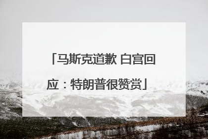 马斯克道歉 白宫回应：特朗普很赞赏