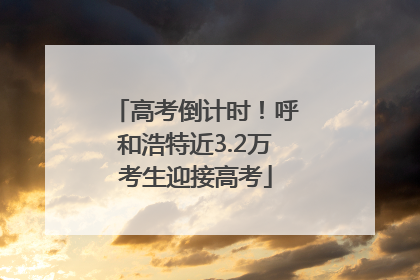 高考倒计时！呼和浩特近3.2万考生迎接高考