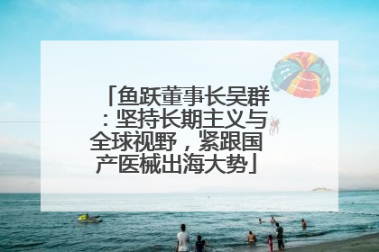 鱼跃董事长吴群：坚持长期主义与全球视野，紧跟国产医械出海大势