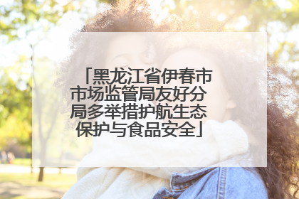 黑龙江省伊春市市场监管局友好分局多举措护航生态保护与食品安全