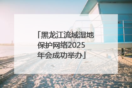 黑龙江流域湿地保护网络2025年会成功举办