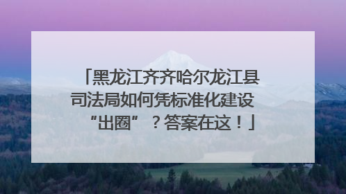 黑龙江齐齐哈尔龙江县司法局如何凭标准化建设“出圈”？答案在这！