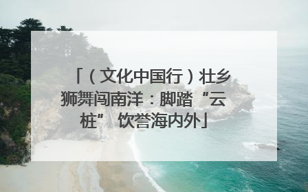 （文化中国行）壮乡狮舞闯南洋：脚踏“云桩” 饮誉海内外