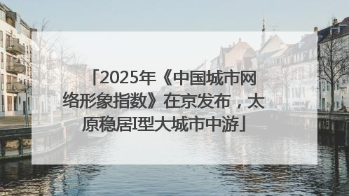 2025年《中国城市网络形象指数》在京发布，太原稳居I型大城市中游