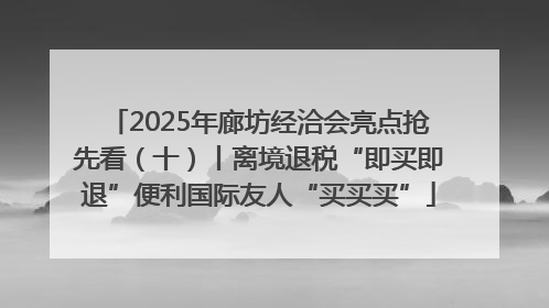 2025年廊坊经洽会亮点抢先看（十）丨离境退税“即买即退”便利国际友人“买买买”