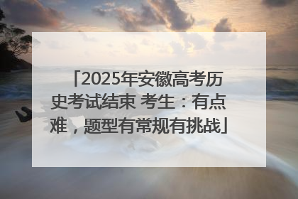 2025年安徽高考历史考试结束 考生：有点难，题型有常规有挑战
