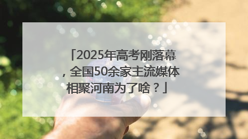 2025年高考刚落幕，全国50余家主流媒体相聚河南为了啥？