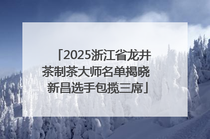 2025浙江省龙井茶制茶大师名单揭晓 新昌选手包揽三席