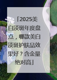 2025美白淡斑年度盘点，哪款美白淡斑护肤品效果好？含金量绝对高