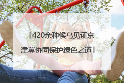 420余种候鸟见证京津冀协同保护绿色之道
