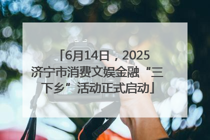 6月14日，2025济宁市消费文娱金融“三下乡”活动正式启动